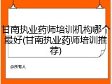甘南执业药师培训机构哪个最好(甘南执业药师培训推荐)