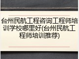 台州民航工程咨询工程师培训学校哪里好(台州民航工程师培训推荐)
