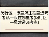 闵行区一级建筑工程建造师考试一般在哪里考(闵行区一级建造师考点)