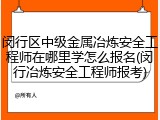 闵行区中级金属冶炼安全工程师在哪里学怎么报名(闵行冶炼安全工程师报考)