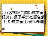 闵行区初级金属冶炼安全工程师在哪里学怎么报名(闵行冶炼安全工程师培训)
