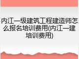 内江一级建筑工程建造师怎么报名培训费用(内江一建培训费用)