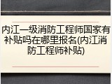 内江一级消防工程师国家有补贴吗在哪里报名(内江消防工程师补贴)