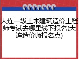 大连一级土木建筑造价工程师考试去哪里线下报名(大连造价师报名点)