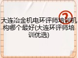 大连冶金机电环评师培训机构哪个最好(大连环评师培训优选)