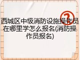 西城区中级消防设施操作员在哪里学怎么报名(消防操作员报名)