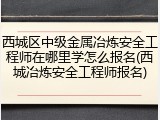 西城区中级金属冶炼安全工程师在哪里学怎么报名(西城冶炼安全工程师报名)