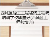 西城区轻工工程咨询工程师培训学校哪里好(西城区工程师培训)