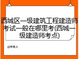 西城区一级建筑工程建造师考试一般在哪里考(西城一级建造师考点)