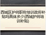 西城区护师职称培训政府补贴吗具体多少(西城护师培训补贴)