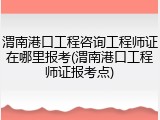 渭南港口工程咨询工程师证在哪里报考(渭南港口工程师证报考点)