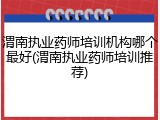 渭南执业药师培训机构哪个最好(渭南执业药师培训推荐)