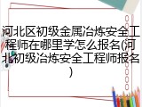 河北区初级金属冶炼安全工程师在哪里学怎么报名(河北初级冶炼安全工程师报名)