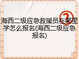 海西二级应急救援员在哪里学怎么报名(海西二级应急报名)