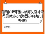 海西护师职称培训政府补贴吗具体多少(海西护师培训补贴)
