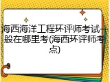 海西海洋工程环评师考试一般在哪里考(海西环评师考点)