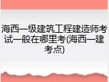 海西一级建筑工程建造师考试一般在哪里考(海西一建考点)