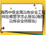 海西中级金属冶炼安全工程师在哪里学怎么报名(海西冶炼安全师报名)