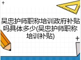 吴忠护师职称培训政府补贴吗具体多少(吴忠护师职称培训补贴)