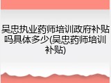 吴忠执业药师培训政府补贴吗具体多少(吴忠药师培训补贴)