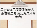 吴忠海洋工程环评师考试一般在哪里考(吴忠海洋环评考点)