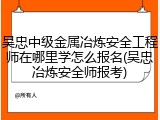 吴忠中级金属冶炼安全工程师在哪里学怎么报名(吴忠冶炼安全师报考)