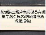 防城港二级应急救援员在哪里学怎么报名(防城港应急救援报名)
