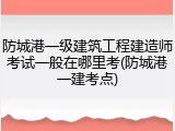 防城港一级建筑工程建造师考试一般在哪里考(防城港一建考点)