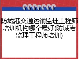 防城港交通运输监理工程师培训机构哪个最好(防城港监理工程师培训)