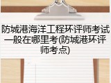 防城港海洋工程环评师考试一般在哪里考(防城港环评师考点)