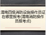 渭南四级消防设施操作员证在哪里报考(渭南消防操作员报考点)