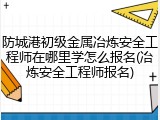 防城港初级金属冶炼安全工程师在哪里学怎么报名(冶炼安全工程师报名)