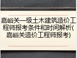 嘉峪关一级土木建筑造价工程师报考条件和时间解析(嘉峪关造价工程师报考)