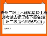 贵州二级土木建筑造价工程师考试去哪里线下报名(贵州二级造价师报名点)