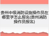贵州中级消防设施操作员在哪里学怎么报名(贵州消防操作员报名)