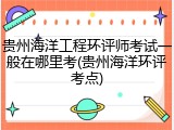 贵州海洋工程环评师考试一般在哪里考(贵州海洋环评考点)