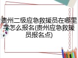 贵州二级应急救援员在哪里学怎么报名(贵州应急救援员报名点)