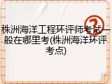 株洲海洋工程环评师考试一般在哪里考(株洲海洋环评考点)