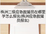株洲二级应急救援员在哪里学怎么报名(株洲应急救援员报名)