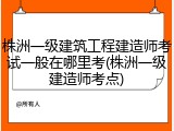 株洲一级建筑工程建造师考试一般在哪里考(株洲一级建造师考点)