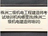 株洲二级机电工程建造师考试培训机构哪里找(株洲二级机电建造师培训)