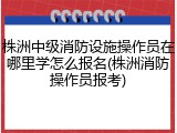 株洲中级消防设施操作员在哪里学怎么报名(株洲消防操作员报考)