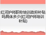 红河护师职称培训政府补贴吗具体多少(红河护师培训补贴)