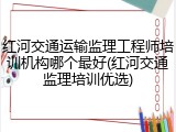 红河交通运输监理工程师培训机构哪个最好(红河交通监理培训优选)