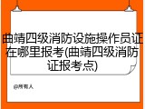 曲靖四级消防设施操作员证在哪里报考(曲靖四级消防证报考点)