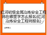 红河初级金属冶炼安全工程师在哪里学怎么报名(红河冶炼安全工程师报名)