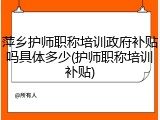 萍乡护师职称培训政府补贴吗具体多少(护师职称培训补贴)