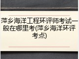 萍乡海洋工程环评师考试一般在哪里考(萍乡海洋环评考点)