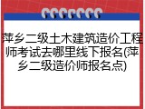 萍乡二级土木建筑造价工程师考试去哪里线下报名(萍乡二级造价师报名点)