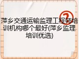 萍乡交通运输监理工程师培训机构哪个最好(萍乡监理培训优选)